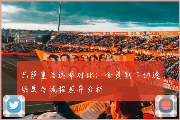 巴萨皇马选举对比：会员制下的透明度与流程差异分析